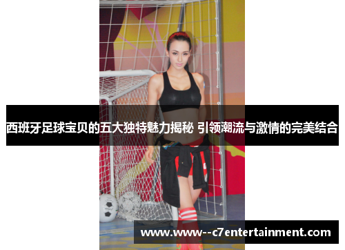 西班牙足球宝贝的五大独特魅力揭秘 引领潮流与激情的完美结合