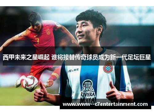 西甲未来之星崛起 谁将接替传奇球员成为新一代足坛巨星 西甲未来之星崛起 谁将接替传奇球员成为新一代足坛巨星