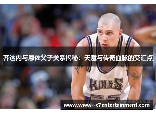 齐达内与恩佐父子关系揭秘：天赋与传奇血脉的交汇点
